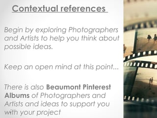 Contextual references
Begin by exploring Photographers
and Artists to help you think about
possible ideas.
Keep an open mind at this point...
There is also Beaumont Pinterest
Albums of Photographers and
Artists and ideas to support you
with your project
 