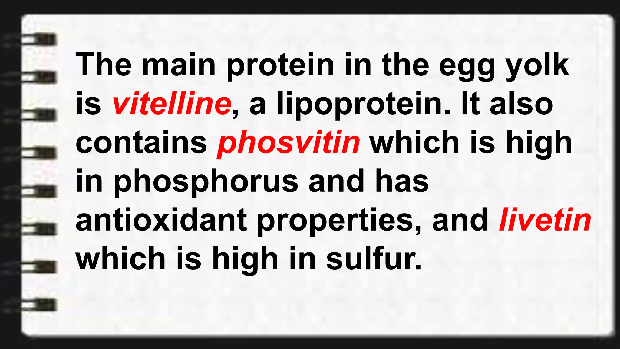 The main protein in the egg yolk
is vitelline, a lipoprotein. It also
contains phosvitin which is high
in phosphorus and has
antioxidant properties, and livetin
which is high in sulfur.
 