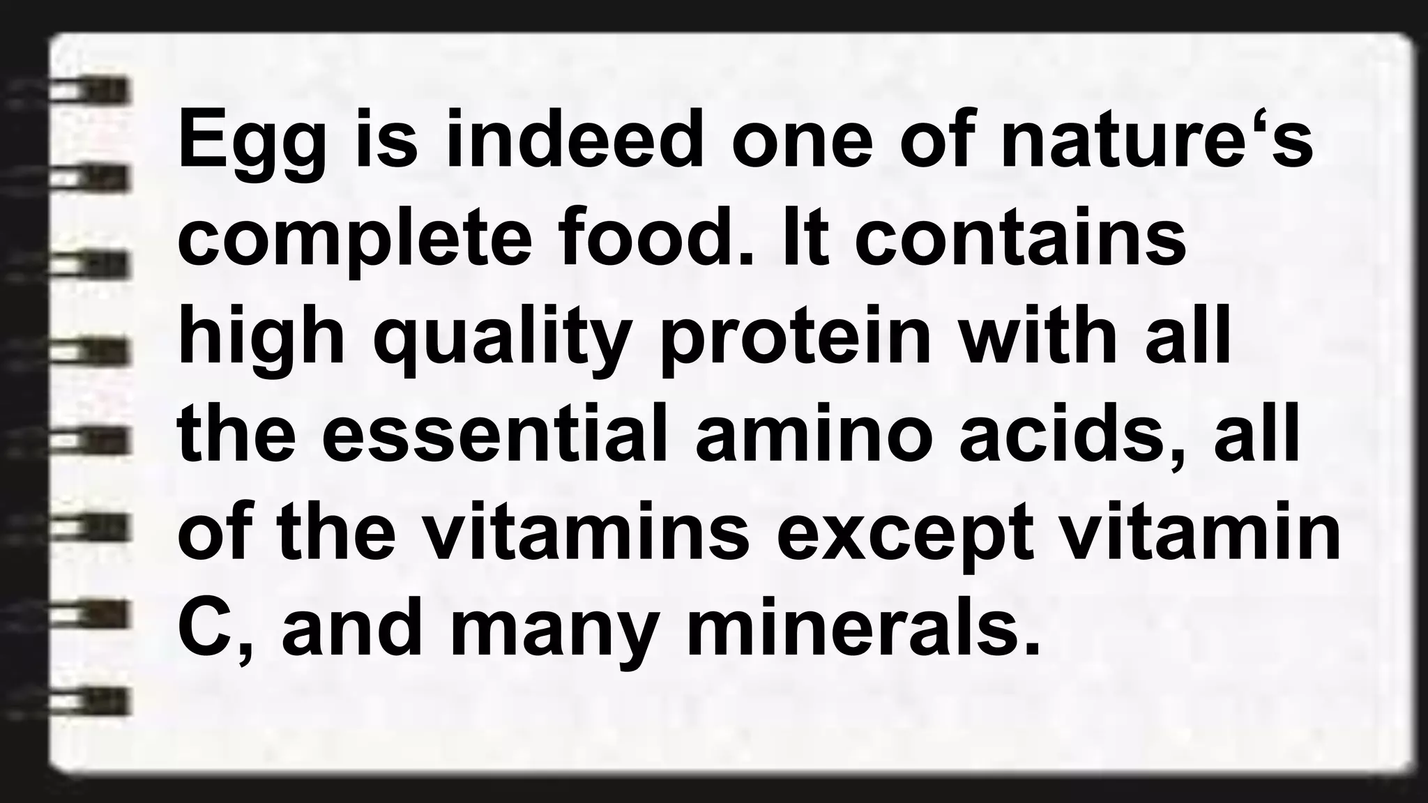 Egg is indeed one of nature‘s
complete food. It contains
high quality protein with all
the essential amino acids, all
of the vitamins except vitamin
C, and many minerals.
 