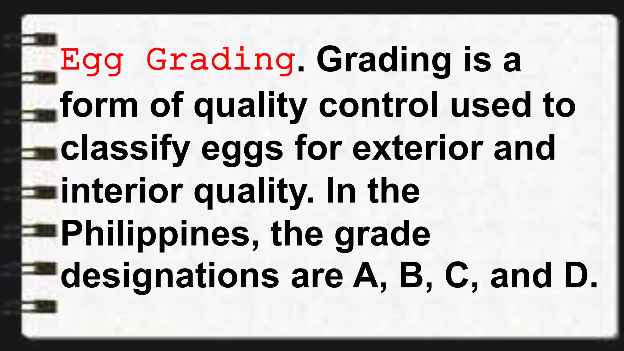Egg Grading. Grading is a
form of quality control used to
classify eggs for exterior and
interior quality. In the
Philippines, the grade
designations are A, B, C, and D.
 