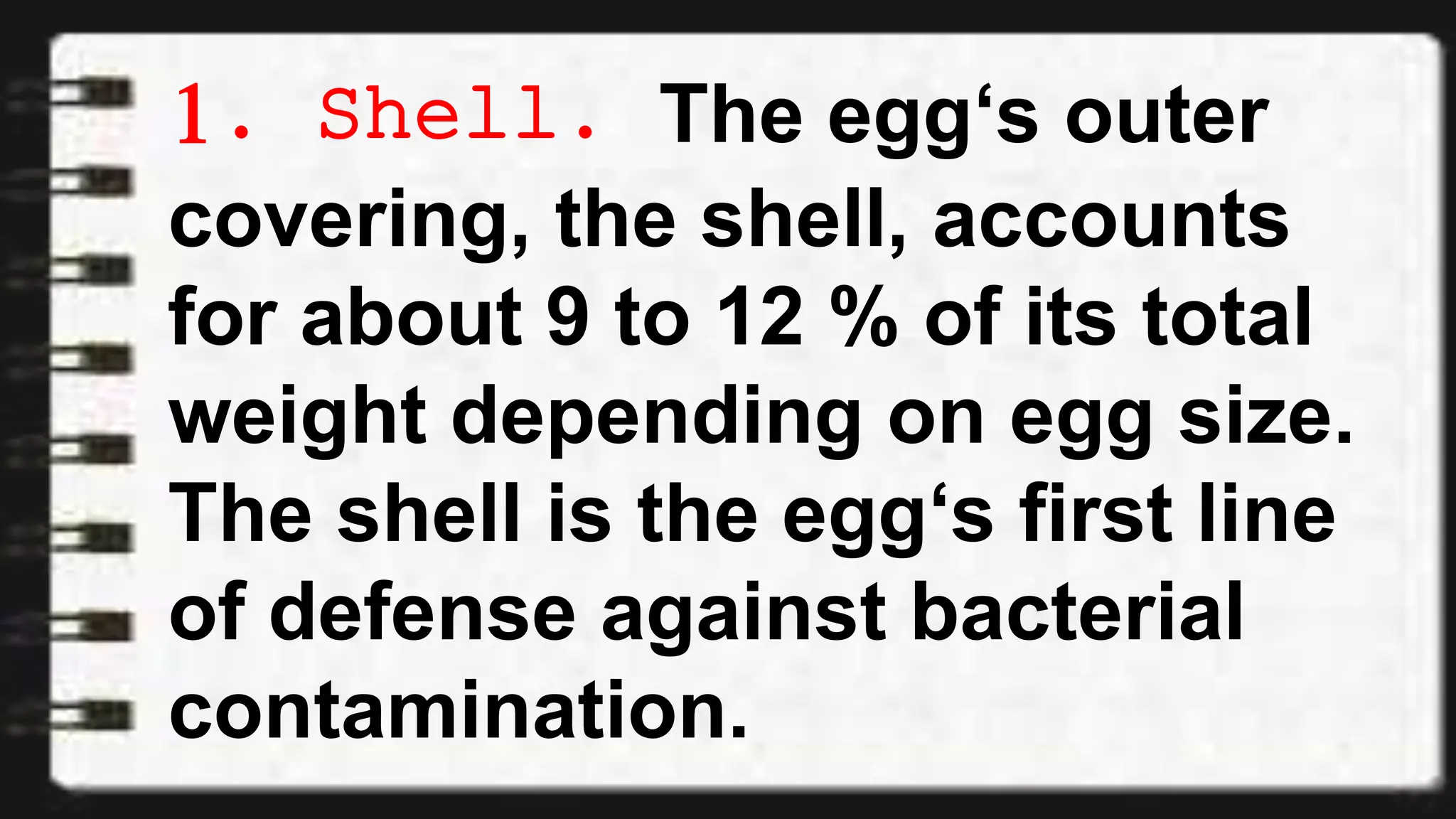 1. Shell. The egg‘s outer
covering, the shell, accounts
for about 9 to 12 % of its total
weight depending on egg size.
The shell is the egg‘s first line
of defense against bacterial
contamination.
 