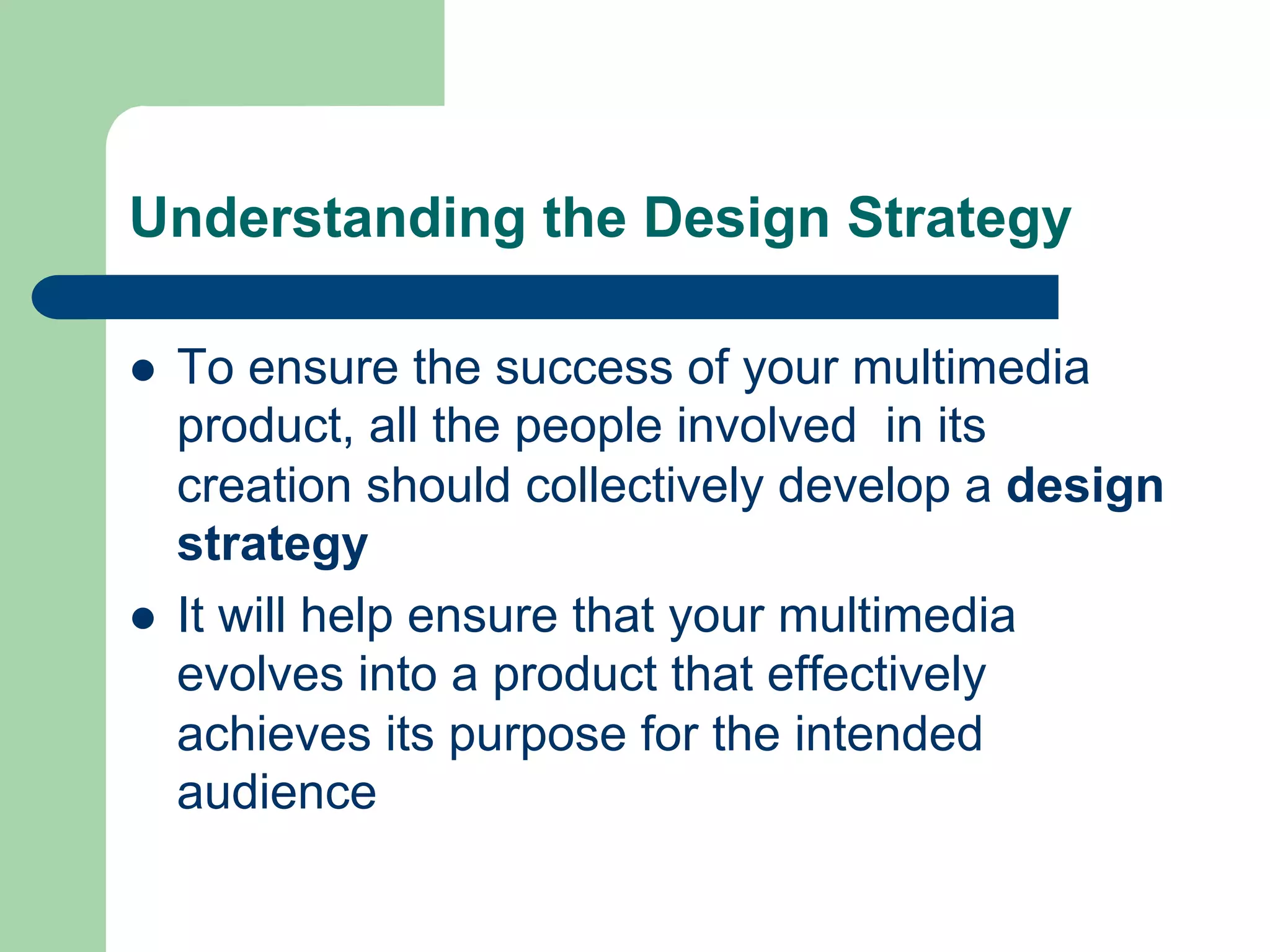 Understanding the Design Strategy

l    To ensure the success of your multimedia
      product, all the people involved in its
      creation should collectively develop a design
      strategy
l    It will help ensure that your multimedia
      evolves into a product that effectively
      achieves its purpose for the intended
      audience
 