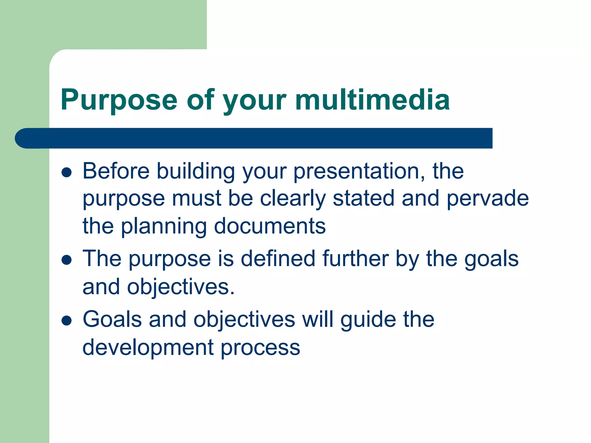 Purpose of your multimedia

l    Before building your presentation, the
      purpose must be clearly stated and pervade
      the planning documents
l    The purpose is defined further by the goals
      and objectives.
l    Goals and objectives will guide the
      development process
 