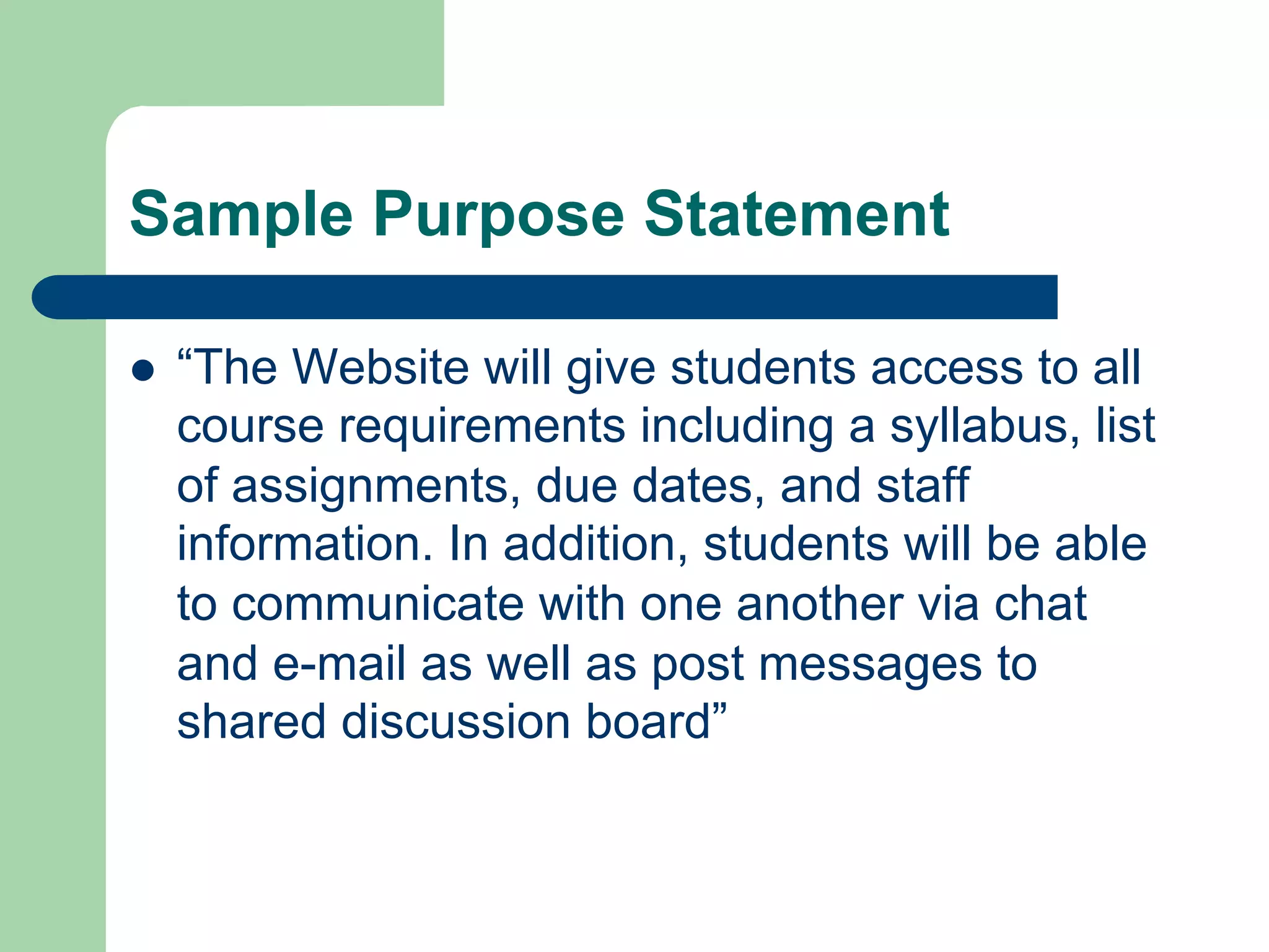 Sample Purpose Statement

l    “The Website will give students access to all
      course requirements including a syllabus, list
      of assignments, due dates, and staff
      information. In addition, students will be able
      to communicate with one another via chat
      and e-mail as well as post messages to
      shared discussion board”
 