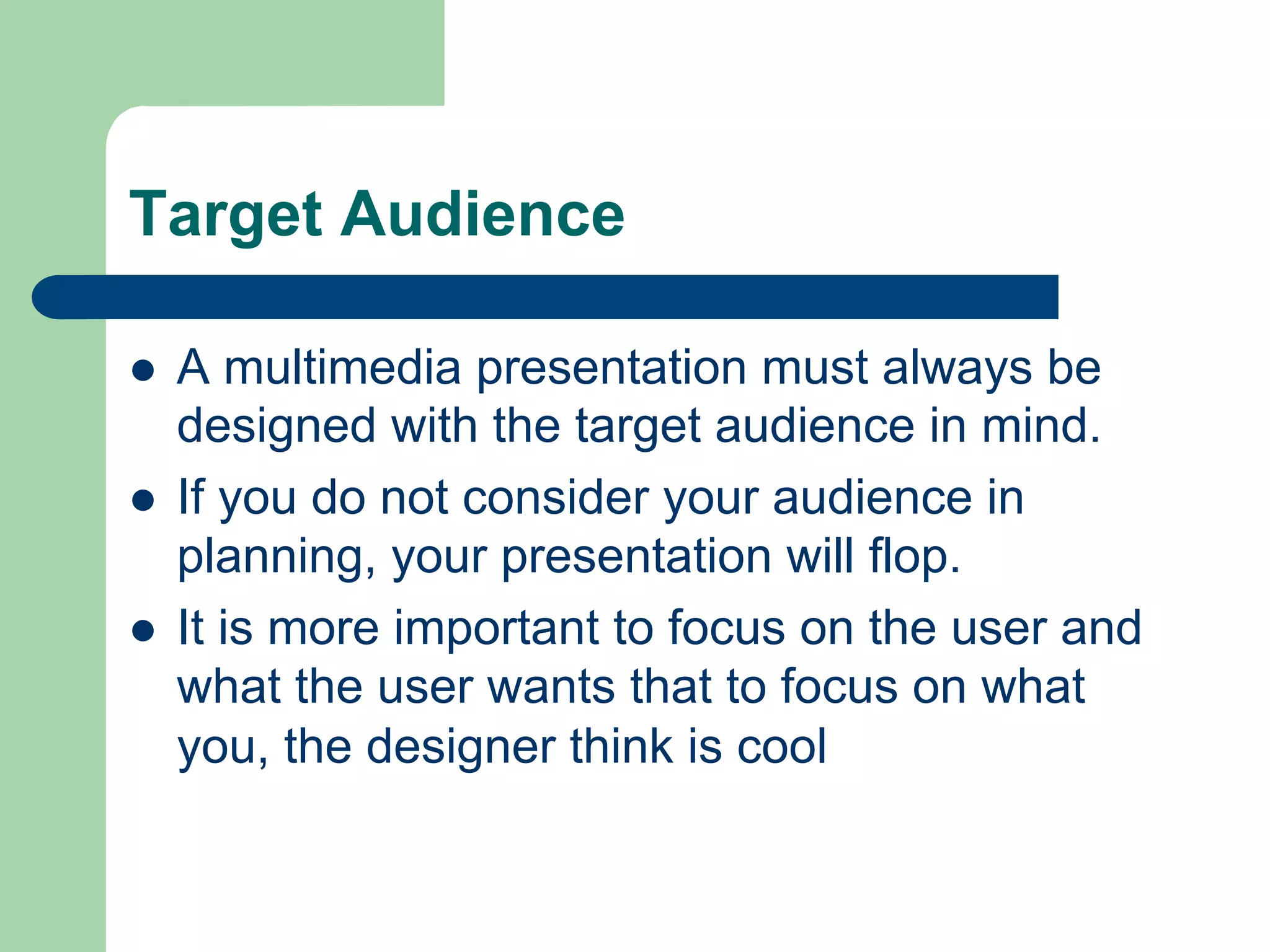 Target Audience

l    A multimedia presentation must always be
      designed with the target audience in mind.
l    If you do not consider your audience in
      planning, your presentation will flop.
l    It is more important to focus on the user and
      what the user wants that to focus on what
      you, the designer think is cool
 