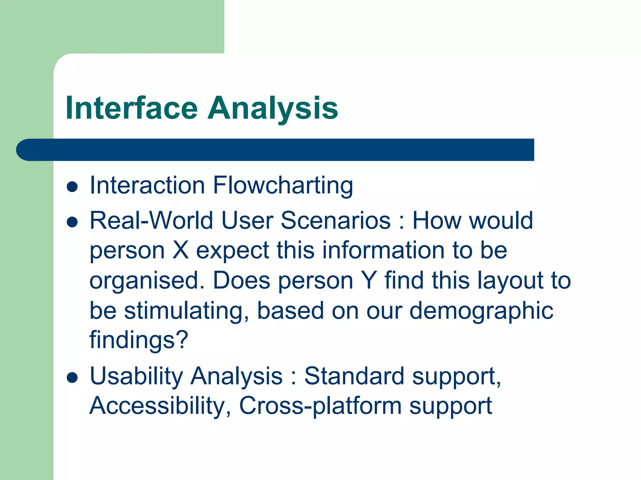 Interface Analysis

l    Interaction Flowcharting
l    Real-World User Scenarios : How would
      person X expect this information to be
      organised. Does person Y find this layout to
      be stimulating, based on our demographic
      findings?
l    Usability Analysis : Standard support,
      Accessibility, Cross-platform support
 