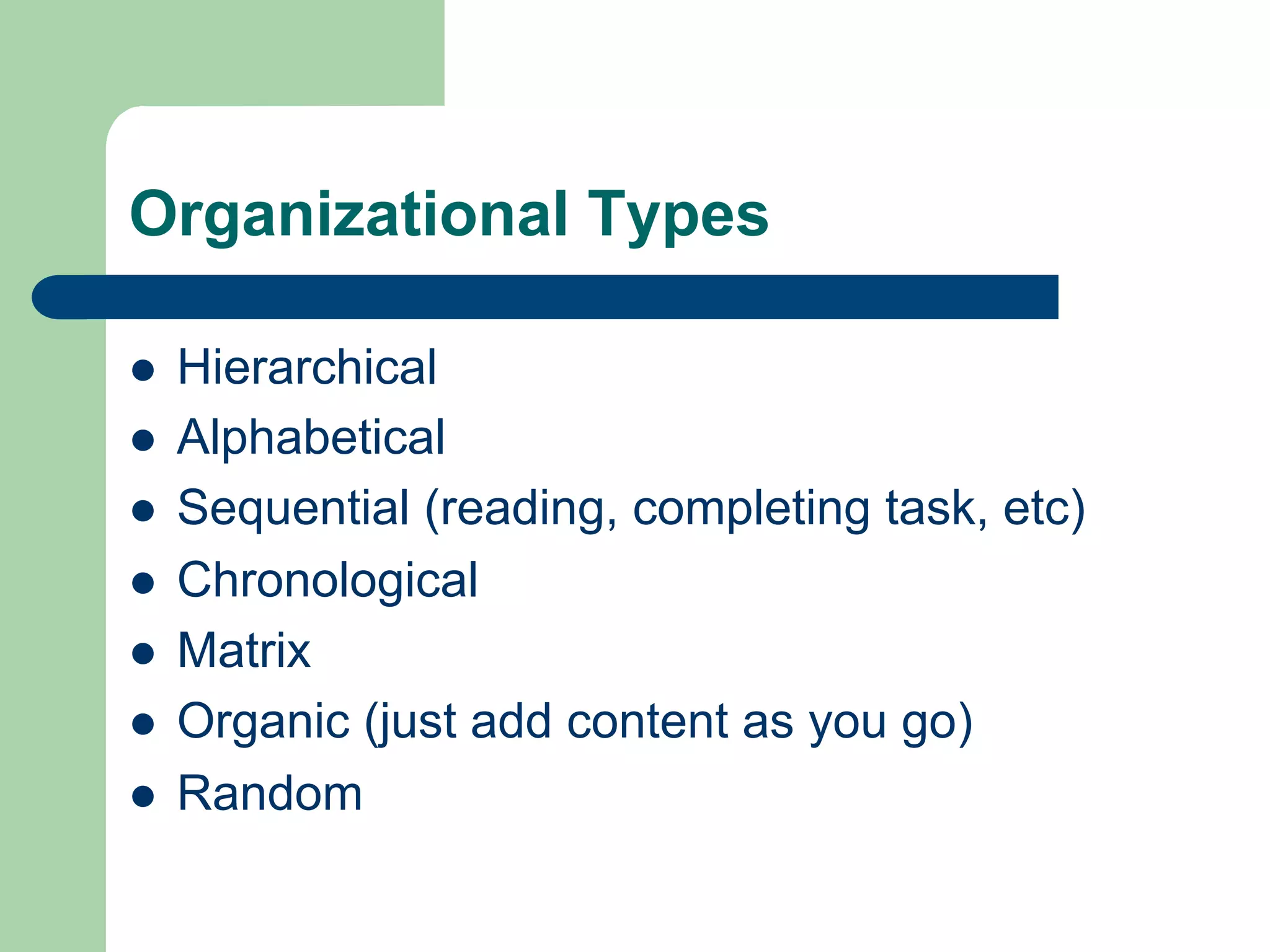 Organizational Types

l    Hierarchical
l    Alphabetical
l    Sequential (reading, completing task, etc)
l    Chronological
l    Matrix
l    Organic (just add content as you go)
l    Random
 