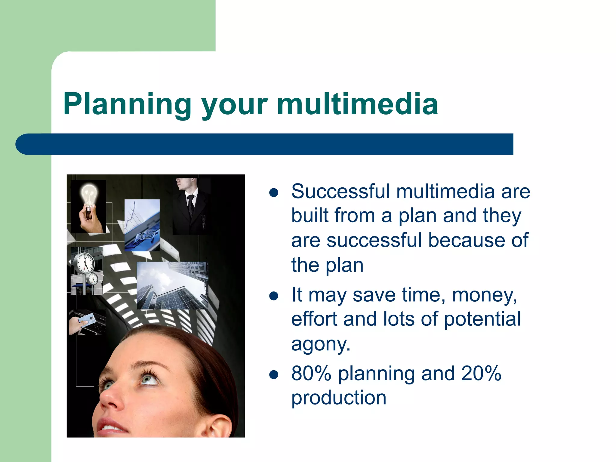Planning your multimedia

             l    Successful multimedia are
                   built from a plan and they
                   are successful because of
                   the plan
             l    It may save time, money,
                   effort and lots of potential
                   agony.
             l    80% planning and 20%
                   production
 