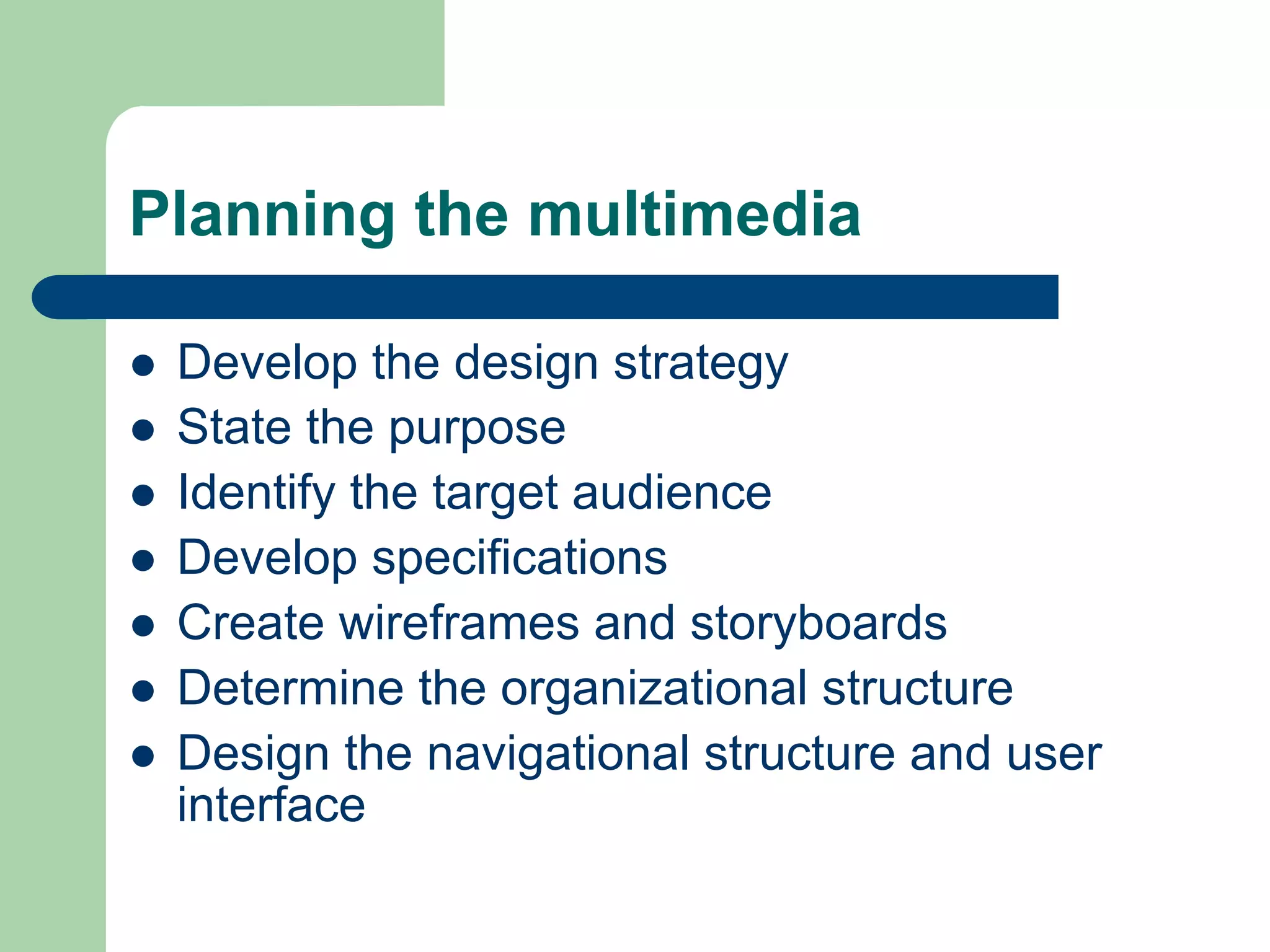 Planning the multimedia

l    Develop the design strategy
l    State the purpose
l    Identify the target audience
l    Develop specifications
l    Create wireframes and storyboards
l    Determine the organizational structure
l    Design the navigational structure and user
      interface
 