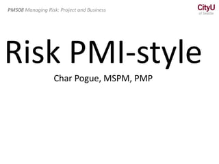 PM508 Managing Risk: Project and Business
Risk PMI-style
Char Pogue, MSPM, PMP
 