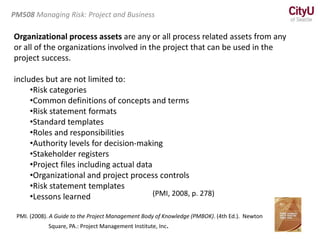 Organizational process assets are any or all process related assets from any
or all of the organizations involved in the project that can be used in the
project success.
includes but are not limited to:
•Risk categories
•Common definitions of concepts and terms
•Risk statement formats
•Standard templates
•Roles and responsibilities
•Authority levels for decision-making
•Stakeholder registers
•Project files including actual data
•Organizational and project process controls
•Risk statement templates
•Lessons learned
PMI. (2008). A Guide to the Project Management Body of Knowledge (PMBOK). (4th Ed.). Newton
Square, PA.: Project Management Institute, Inc.
PM508 Managing Risk: Project and Business
(PMI, 2008, p. 278)
 