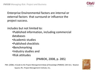 Enterprise Environmental factors are internal or
external factors that surround or influence the
project success.
includes but not limited to:
•Published information, including commercial
databases
•Academic studies
•Published checklists
•Benchmarking
•Industry studies and
•Risk attitudes
(PMBOK, 2008, p. 285)
PM508 Managing Risk: Project and Business
PMI. (2008). A Guide to the Project Management Body of Knowledge (PMBOK). (4th Ed.). Newton
Square, PA.: Project Management Institute, Inc.
 