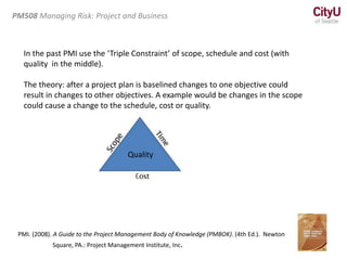 In the past PMI use the ‘Triple Constraint’ of scope, schedule and cost (with
quality in the middle).
The theory: after a project plan is baselined changes to one objective could
result in changes to other objectives. A example would be changes in the scope
could cause a change to the schedule, cost or quality.
PMI. (2008). A Guide to the Project Management Body of Knowledge (PMBOK). (4th Ed.). Newton
Square, PA.: Project Management Institute, Inc.
PM508 Managing Risk: Project and Business
Quality
 