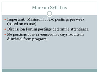 More on Syllabus

 Important: Minimum of 2-6 postings per week
  (based on course).
 Discussion Forum postings determine attendance.
 No postings over 14 consecutive days results in
  dismissal from program.
 