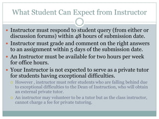 What Student Can Expect from Instructor

 Instructor must respond to student query (from either or
  discussion forums) within 48 hours of submission date.
 Instructor must grade and comment on the right answers
  to an assignment within 5 days of the submission date.
 An Instructor must be available for two hours per week
  for office hours.
 Your Instructor is not expected to serve as a private tutor
  for students having exceptional difficulties.
     However , instructor must refer students who are falling behind due
      to exceptional difficulties to the Dean of Instruction, who will obtain
      an external private tutor.
     An instructor may volunteer to be a tutor but as the class instructor,
      cannot charge a fee for private tutoring.
 