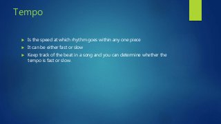 Tempo
 Is the speed at which rhythm goes within any one piece
 It can be either fast or slow
 Keep track of the beat in a song and you can determine whether the
tempo is fast or slow.
 