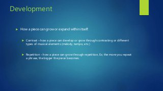 Development
 How a piece can grow or expand within itself:
 Contrast – how a piece can develop or grow through contrasting or different
types of musical elements (melody, tempo, etc.)
 Repetition – how a piece can grow through repetition, Ex; the more you repeat
a phrase, the bigger the piece becomes.
 