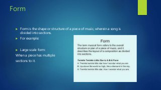 Form
 Form is the shape or structure of a piece of music, wherein a song is
divided into sections.
 For example:
 Large scale form:
When a piece has multiple
sections to it.
 