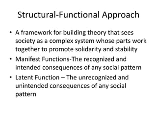 Structural-Functional Approach
• A framework for building theory that sees
  society as a complex system whose parts work
  together to promote solidarity and stability
• Manifest Functions-The recognized and
  intended consequences of any social pattern
• Latent Function – The unrecognized and
  unintended consequences of any social
  pattern
 