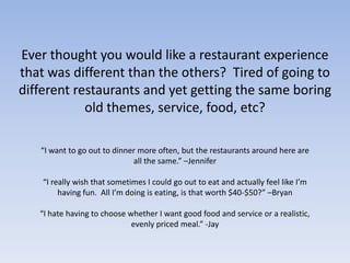 Ever thought you would like a restaurant experience that was different than the others?  Tired of going to different restaurants and yet getting the same boring old themes, service, food, etc?  “I want to go out to dinner more often, but the restaurants around here are all the same.” –Jennifer“I really wish that sometimes I could go out to eat and actually feel like I’m having fun.  All I’m doing is eating, is that worth $40-$50?” –Bryan“I hate having to choose whether I want good food and service or a realistic, evenly priced meal.” -Jay
