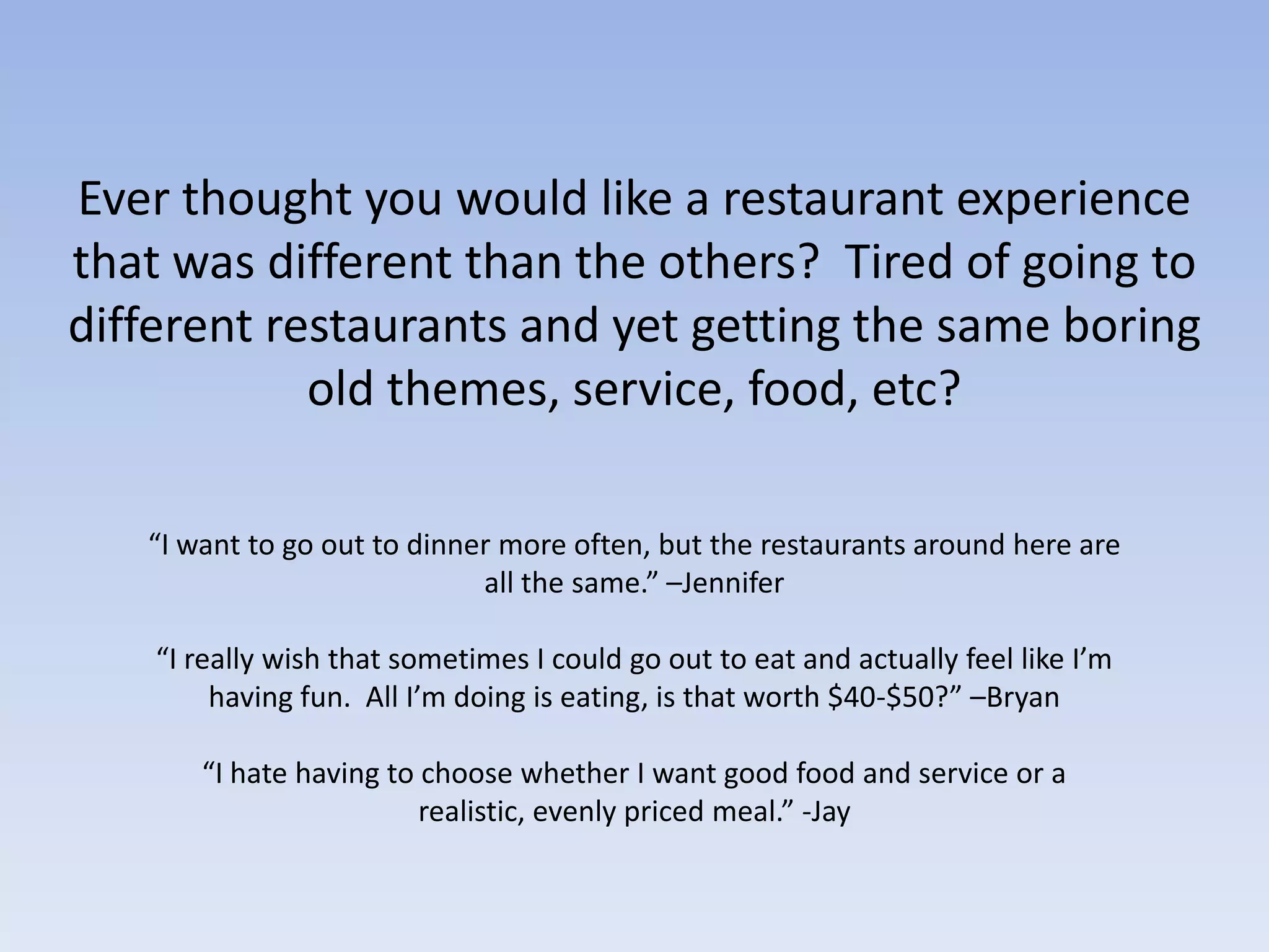 Ever thought you would like a restaurant experience that was different than the others?  Tired of going to different restaurants and yet getting the same boring old themes, service, food, etc?  “I want to go out to dinner more often, but the restaurants around here are all the same.” –Jennifer“I really wish that sometimes I could go out to eat and actually feel like I’m having fun.  All I’m doing is eating, is that worth $40-$50?” –Bryan“I hate having to choose whether I want good food and service or a realistic, evenly priced meal.” -Jay