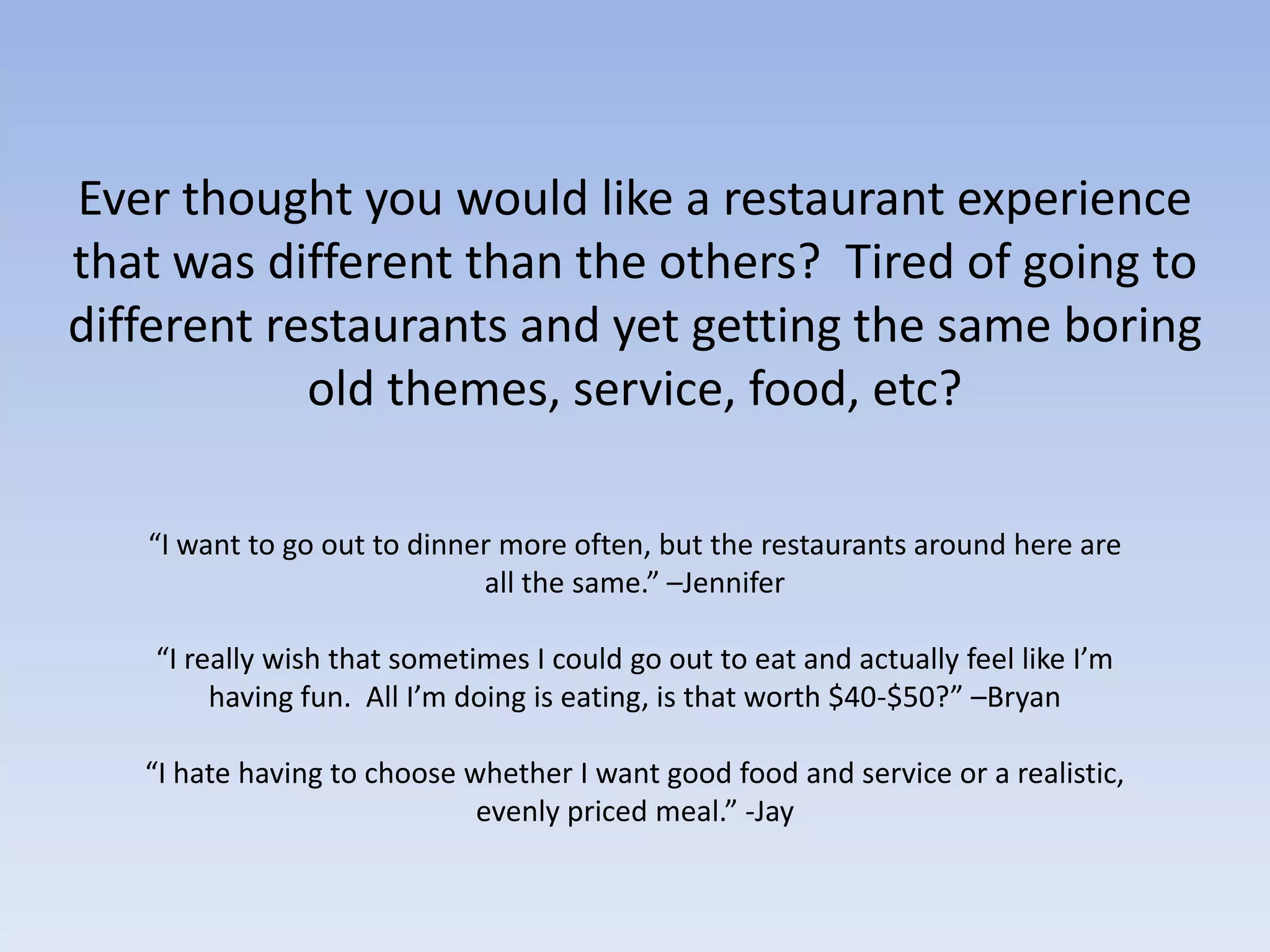 Ever thought you would like a restaurant experience that was different than the others?  Tired of going to different restaurants and yet getting the same boring old themes, service, food, etc?  “I want to go out to dinner more often, but the restaurants around here are all the same.” –Jennifer“I really wish that sometimes I could go out to eat and actually feel like I’m having fun.  All I’m doing is eating, is that worth $40-$50?” –Bryan“I hate having to choose whether I want good food and service or a realistic, evenly priced meal.” -Jay