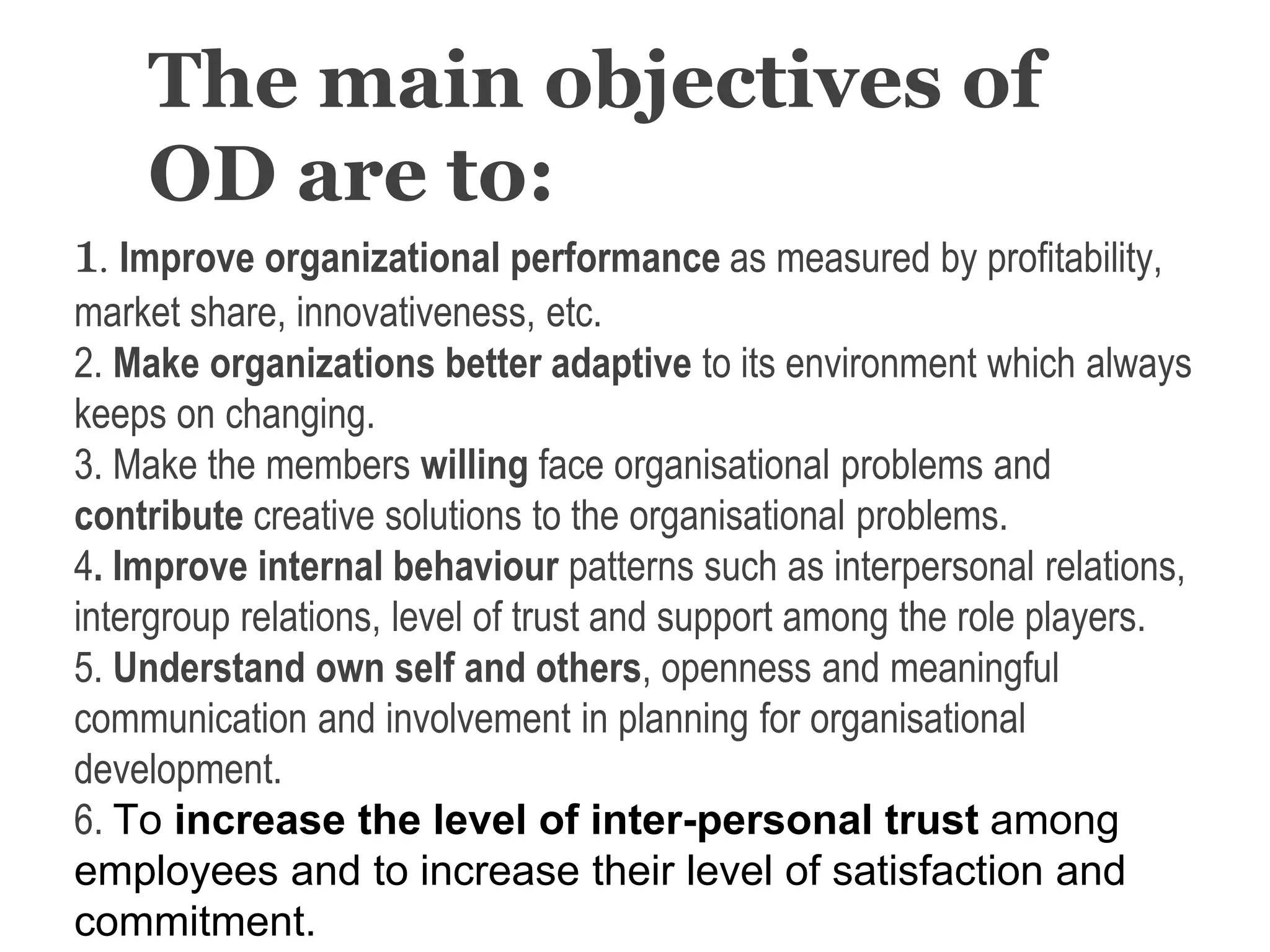 The main objectives of
OD are to:
1. Improve organizational performance as measured by profitability,
market share, innovativeness, etc.
2. Make organizations better adaptive to its environment which always
keeps on changing.
3. Make the members willing face organisational problems and
contribute creative solutions to the organisational problems.
4. Improve internal behaviour patterns such as interpersonal relations,
intergroup relations, level of trust and support among the role players.
5. Understand own self and others, openness and meaningful
communication and involvement in planning for organisational
development.
6. To increase the level of inter-personal trust among
employees and to increase their level of satisfaction and
commitment.
 