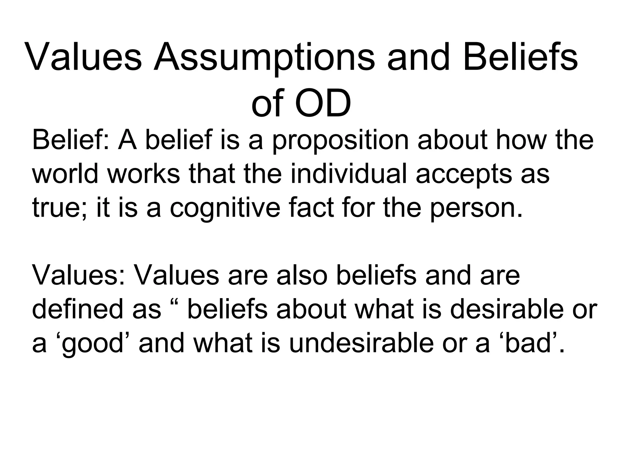 Values Assumptions and Beliefs
of OD
Belief: A belief is a proposition about how the
world works that the individual accepts as
true; it is a cognitive fact for the person.
Values: Values are also beliefs and are
defined as “ beliefs about what is desirable or
a ‘good’ and what is undesirable or a ‘bad’.
 