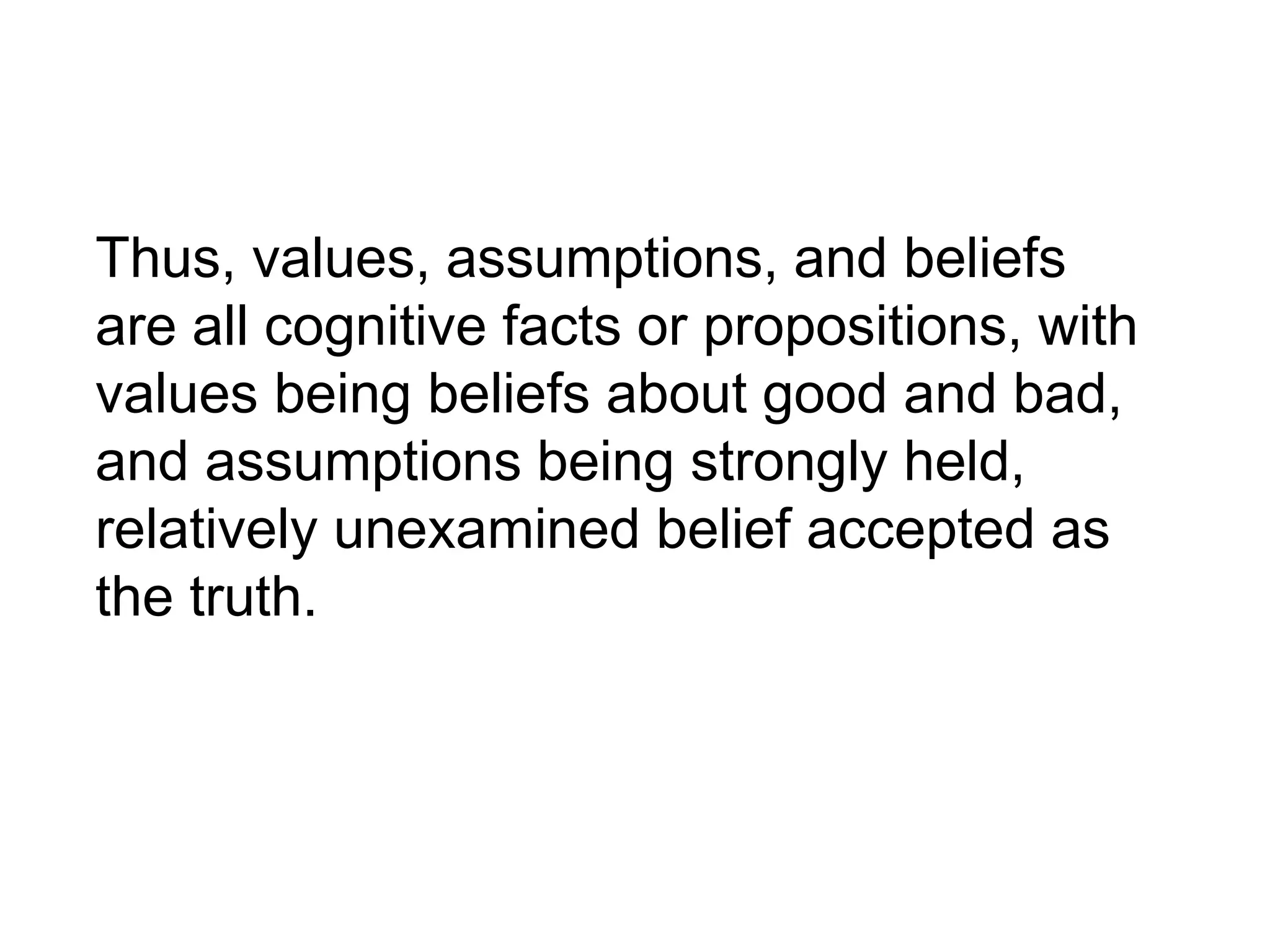 Thus, values, assumptions, and beliefs
are all cognitive facts or propositions, with
values being beliefs about good and bad,
and assumptions being strongly held,
relatively unexamined belief accepted as
the truth.
 
