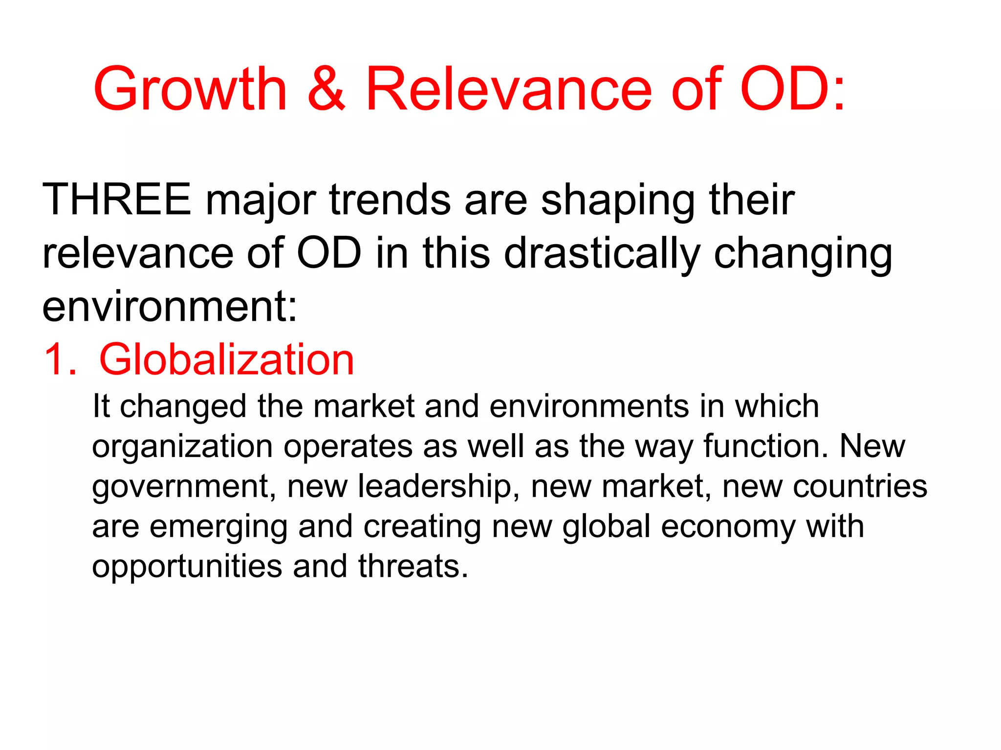 Growth & Relevance of OD:
THREE major trends are shaping their
relevance of OD in this drastically changing
environment:
1. Globalization
It changed the market and environments in which
organization operates as well as the way function. New
government, new leadership, new market, new countries
are emerging and creating new global economy with
opportunities and threats.
 