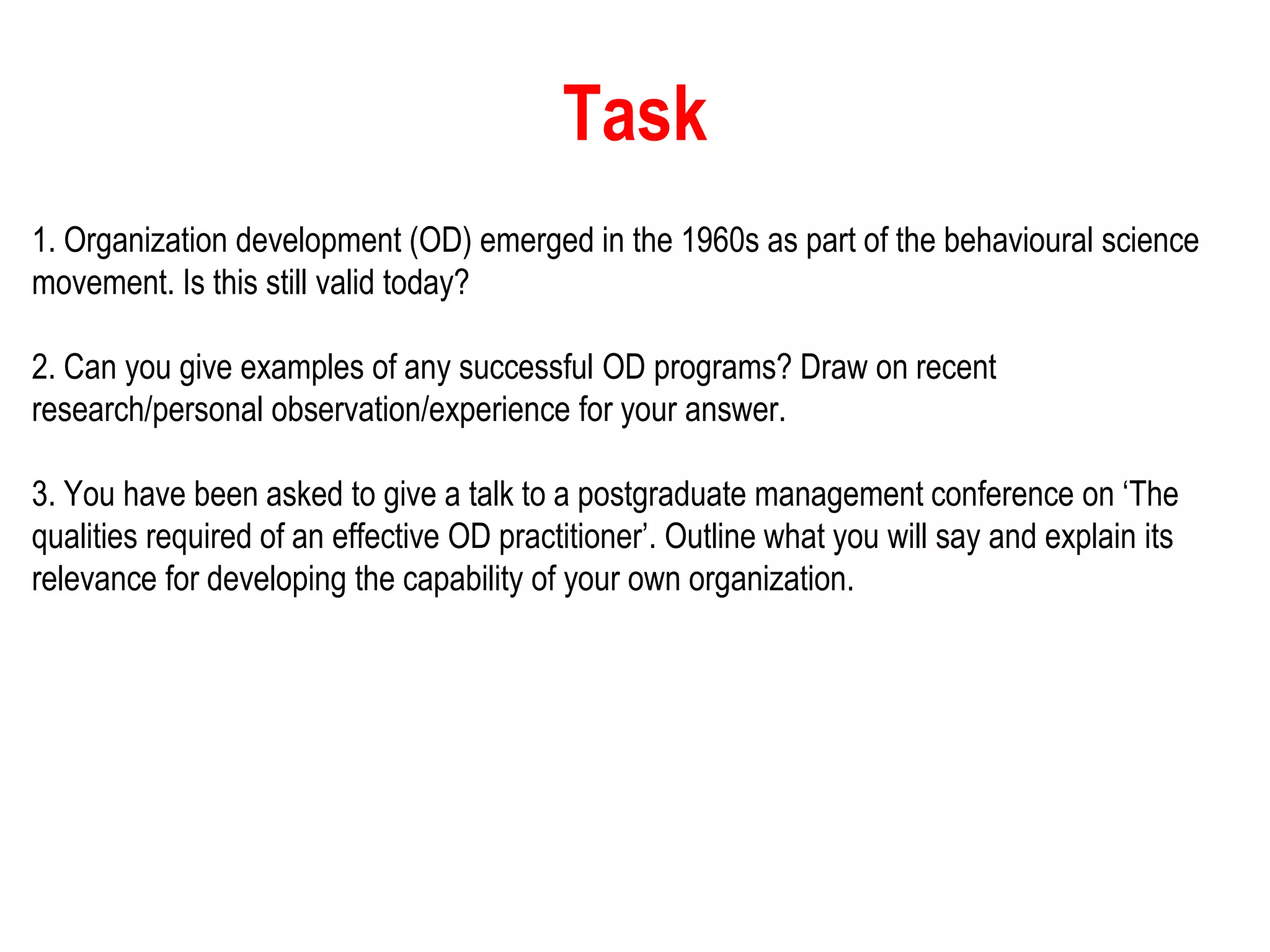 Task
1. Organization development (OD) emerged in the 1960s as part of the behavioural science
movement. Is this still valid today?
2. Can you give examples of any successful OD programs? Draw on recent
research/personal observation/experience for your answer.
3. You have been asked to give a talk to a postgraduate management conference on ‘The
qualities required of an effective OD practitioner’. Outline what you will say and explain its
relevance for developing the capability of your own organization.
 