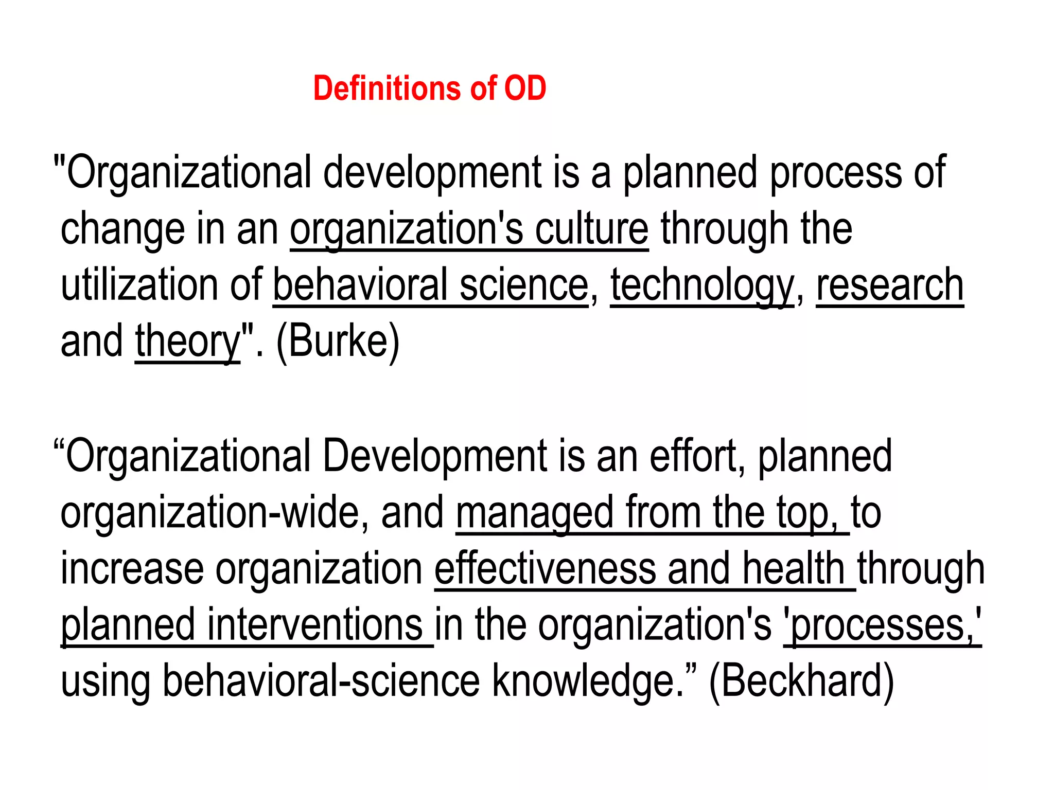 (c)2005
Cummings & Worley, 8e
Thomson/South-Western
"Organizational development is a planned process of
change in an organization's culture through the
utilization of behavioral science, technology, research
and theory". (Burke)
“Organizational Development is an effort, planned
organization-wide, and managed from the top, to
increase organization effectiveness and health through
planned interventions in the organization's 'processes,'
using behavioral-science knowledge.” (Beckhard)
Definitions of OD
 