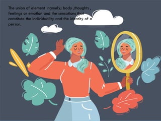 SELF
The union of element namely; body ,thoughts ,
feelings or emotion and the sensations that
constitute the individuality and the identity of a
person.
 