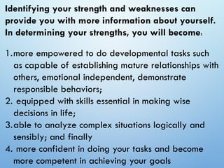 Identifying your strength and weaknesses can
provide you with more information about yourself.
In determining your strengths, you will become:
1.more empowered to do developmental tasks such
as capable of establishing mature relationships with
others, emotional independent, demonstrate
responsible behaviors;
2. equipped with skills essential in making wise
decisions in life;
3.able to analyze complex situations logically and
sensibly; and finally
4. more confident in doing your tasks and become
more competent in achieving your goals
 