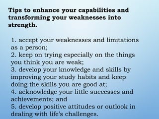1. accept your weaknesses and limitations
as a person;
2. keep on trying especially on the things
you think you are weak;
3. develop your knowledge and skills by
improving your study habits and keep
doing the skills you are good at;
4. acknowledge your little successes and
achievements; and
5. develop positive attitudes or outlook in
dealing with life’s challenges.
Tips to enhance your capabilities and
transforming your weaknesses into
strength.
 