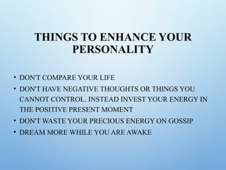 THINGS TO ENHANCE YOUR
PERSONALITY
• DON'T COMPARE YOUR LIFE
• DON'T HAVE NEGATIVE THOUGHTS OR THINGS YOU
CANNOT CONTROL. INSTEAD INVEST YOUR ENERGY IN
THE POSITIVE PRESENT MOMENT
• DON'T WASTE YOUR PRECIOUS ENERGY ON GOSSIP
• DREAM MORE WHILE YOU ARE AWAKE
 
