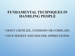 FUNDAMENTAL TECHNIQUES IN
HANDLING PEOPLE
• DON'T CRITICIZE, CONDEMN OR COMPLAIN.
• GIVE HONEST AND SINCERE APPRECIATION.
 