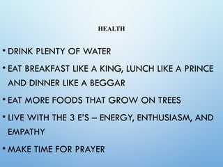 HEALTH
• DRINK PLENTY OF WATER
• EAT BREAKFAST LIKE A KING, LUNCH LIKE A PRINCE
AND DINNER LIKE A BEGGAR
• EAT MORE FOODS THAT GROW ON TREES
• LIVE WITH THE 3 E’S – ENERGY, ENTHUSIASM, AND
EMPATHY
• MAKE TIME FOR PRAYER
 