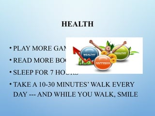 HEALTH
• PLAY MORE GAMES
• READ MORE BOOKS
• SLEEP FOR 7 HOURS
• TAKE A 10-30 MINUTES’ WALK EVERY
DAY --- AND WHILE YOU WALK, SMILE
 