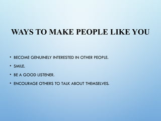 WAYS TO MAKE PEOPLE LIKE YOU
• BECOME GENUINELY INTERESTED IN OTHER PEOPLE.
• SMILE.
• BE A GOOD LISTENER.
• ENCOURAGE OTHERS TO TALK ABOUT THEMSELVES.
 