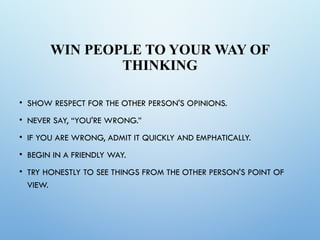 WIN PEOPLE TO YOUR WAY OF
THINKING
• SHOW RESPECT FOR THE OTHER PERSON'S OPINIONS.
• NEVER SAY, “YOU'RE WRONG.”
• IF YOU ARE WRONG, ADMIT IT QUICKLY AND EMPHATICALLY.
• BEGIN IN A FRIENDLY WAY.
• TRY HONESTLY TO SEE THINGS FROM THE OTHER PERSON'S POINT OF
VIEW.
 