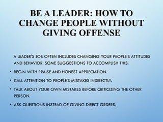 BE A LEADER: HOW TO
CHANGE PEOPLE WITHOUT
GIVING OFFENSE
A LEADER'S JOB OFTEN INCLUDES CHANGING YOUR PEOPLE'S ATTITUDES
AND BEHAVIOR. SOME SUGGESTIONS TO ACCOMPLISH THIS:
• BEGIN WITH PRAISE AND HONEST APPRECIATION.
• CALL ATTENTION TO PEOPLE'S MISTAKES INDIRECTLY.
• TALK ABOUT YOUR OWN MISTAKES BEFORE CRITICIZING THE OTHER
PERSON.
• ASK QUESTIONS INSTEAD OF GIVING DIRECT ORDERS.
 