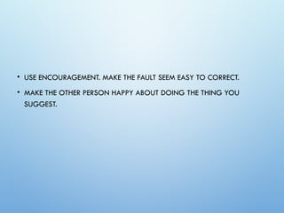 • USE ENCOURAGEMENT. MAKE THE FAULT SEEM EASY TO CORRECT.
• MAKE THE OTHER PERSON HAPPY ABOUT DOING THE THING YOU
SUGGEST.
 