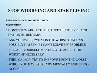 STOP WORRYING AND START LIVING
FUNDAMENTAL FACTS YOU SHOULD KNOW
ABOUT WORRY
• DON'T STEW ABOUT THE FUTURES. JUST LIVE EACH
DAY UNTIL BEDTIME.
• ASK YOURSELF, "WHAT IS THE WORST THAT CAN
POSSIBLY HAPPEN IF I CAN'T SOLVE MY PROBLEM?
• PREPARE YOURSELF MENTALLY TO ACCEPT THE
WORST--IF NECESSARY.
• THEN CALMLY TRY TO IMPROVE UPON THE WORST--
WHICH YOU HAVE ALREADY MENTALLYAGREED TO
ACCEPT.
 