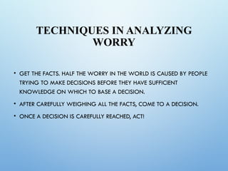 TECHNIQUES IN ANALYZING
WORRY
• GET THE FACTS. HALF THE WORRY IN THE WORLD IS CAUSED BY PEOPLE
TRYING TO MAKE DECISIONS BEFORE THEY HAVE SUFFICIENT
KNOWLEDGE ON WHICH TO BASE A DECISION.
• AFTER CAREFULLY WEIGHING ALL THE FACTS, COME TO A DECISION.
• ONCE A DECISION IS CAREFULLY REACHED, ACT!
 