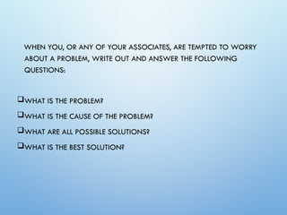 WHEN YOU, OR ANY OF YOUR ASSOCIATES, ARE TEMPTED TO WORRY
ABOUT A PROBLEM, WRITE OUT AND ANSWER THE FOLLOWING
QUESTIONS:
WHAT IS THE PROBLEM?
WHAT IS THE CAUSE OF THE PROBLEM?
WHAT ARE ALL POSSIBLE SOLUTIONS?
WHAT IS THE BEST SOLUTION?
 
