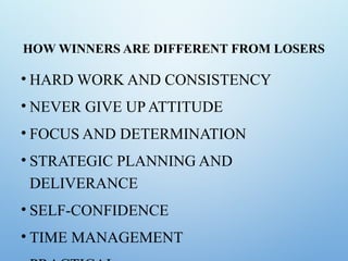 HOW WINNERS ARE DIFFERENT FROM LOSERS
• HARD WORK AND CONSISTENCY
• NEVER GIVE UP ATTITUDE
• FOCUS AND DETERMINATION
• STRATEGIC PLANNING AND
DELIVERANCE
• SELF-CONFIDENCE
• TIME MANAGEMENT
 
