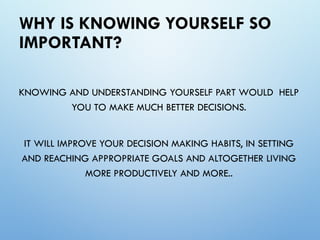 WHY IS KNOWING YOURSELF SO
IMPORTANT?
KNOWING AND UNDERSTANDING YOURSELF PART WOULD HELP
YOU TO MAKE MUCH BETTER DECISIONS.
IT WILL IMPROVE YOUR DECISION MAKING HABITS, IN SETTING
AND REACHING APPROPRIATE GOALS AND ALTOGETHER LIVING
MORE PRODUCTIVELY AND MORE..
 