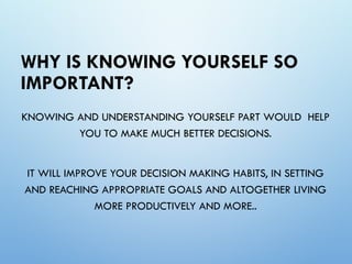 WHY IS KNOWING YOURSELF SO
IMPORTANT?
KNOWING AND UNDERSTANDING YOURSELF PART WOULD HELP
YOU TO MAKE MUCH BETTER DECISIONS.
IT WILL IMPROVE YOUR DECISION MAKING HABITS, IN SETTING
AND REACHING APPROPRIATE GOALS AND ALTOGETHER LIVING
MORE PRODUCTIVELY AND MORE..
 