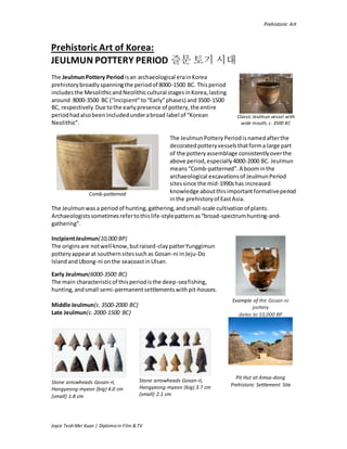 Prehistoric Art
Joyce Teoh Mei Kuan | Diploma in Film & TV
Prehistoric Art of Korea:
JEULMUN POTTERY PERIOD 즐문 토기 시대
The JeulmunPottery Periodisan archaeological erainKorea
prehistorybroadlyspanningthe periodof 8000-1500 BC. Thisperiod
includesthe MesolithicandNeolithiccultural stagesinKorea,lasting
around 8000-3500 BC (“Incipient”to“Early”phases) and3500-1500
BC, respectively.Due tothe earlypresence of pottery,the entire
periodhadalsobeenincludedunderabroad label of “Korean
Neolithic”.
Classic Jeulmun vessel with
wide mouth, c. 3500 BC
Comb-patterned
The JeulmunPotteryPeriodisnamedafterthe
decorated potteryvesselsthatforma large part
of the potteryassemblage consistentlyoverthe
above period,especially4000-2000 BC. Jeulmun
means“Comb-patterned”.A boominthe
archaeological excavationsof JeulmunPeriod
sitessince the mid-1990shas increased
knowledge aboutthisimportantformativeperiod
inthe prehistoryof EastAsia.
The Jeulmunwasa periodof hunting,gathering,andsmall-scale cultivationof plants.
Archaeologistssometimesrefertothislife-stylepatternas“broad-spectrumhunting-and-
gathering”.
IncipientJeulmun(10,000 BP)
The originsare notwell know,butraised-claypatterYunggimun
potteryappearat southernsitessuchas Gosan-ni inJeju-Do
IslandandUbong-ni onthe seacoastinUlsan.
Example of the Gosan-ni
pottery
dates to 10,000 BP
Early Jeulmun(6000-3500 BC)
The main characteristicof thisperiodisthe deep-seafishing,
hunting,andsmall semi-permanentsettlementswithpit-houses.
Middle Jeulmun(c.3500-2000 BC)
Late Jeulmun(c.2000-1500 BC)
Pit Hut at Amsa-dong
Prehistoric Settlement SiteStone arrowheads Gosan-ri,
Hangyeong-myeon (big) 4.0 cm
(small) 1.8 cm
Stone arrowheads Gosan-ri,
Hangyeong-myeon (big) 3.7 cm
(small) 2.1 cm
 